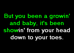But you been a growin'
and baby, it's been
showin' from your head
down to your toes.