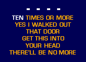 TEN TIMES OR MORE
YES I WALKED OUT
THAT DOOR
GET THIS INTO
YOUR HEAD
THERE'LL BE NO MORE