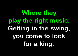 Where they
play the right music.

Getting in the swing,
you come to look
for a king.