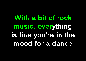 With a bit of rock
music. everything

is fine you're in the
mood for a dance