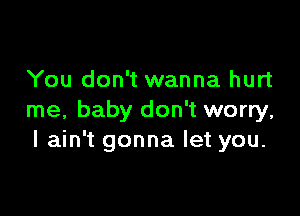 You don't wanna hurt

me, baby don't worry,
I ain't gonna let you.