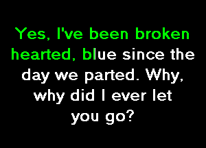 Yes, I've been broken
hearted, blue since the
day we parted. Why,
why did I ever let
you go?