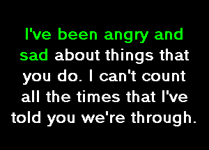 I've been angry and
sad about things that
you do. I can't count
all the times that I've
told you we're through.