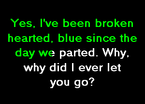 Yes, I've been broken
hearted, blue since the
day we parted. Why,

why did I ever let
you go?