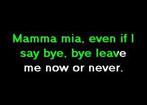 Mamma mia, even if I

say bye. bye leave
me now or never.