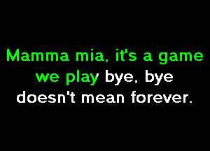 Mamma mia, it's a game

we play bye, bye
doesn't mean forever.