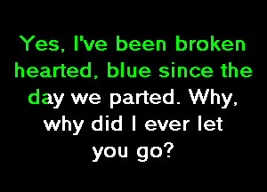 Yes, I've been broken
hearted, blue since the
day we parted. Why,
why did I ever let
you go?