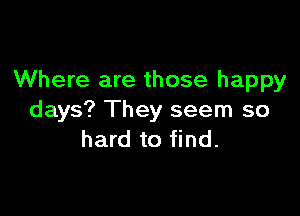 Where are those happy

days? They seem so
hard to find.