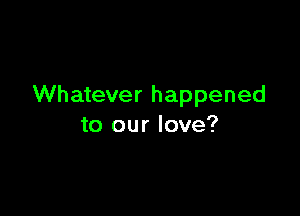 Whatever happened

to our love?