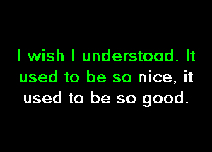 I wish I understood. It

used to be so nice, it
used to be so good.