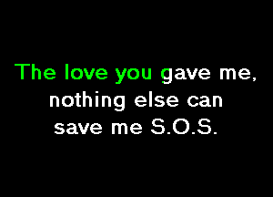 The love you gave me,

nothing else can
save me 8.0.8.