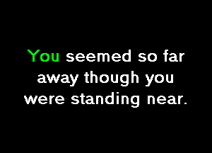 You seemed so far

away though you
were standing near.