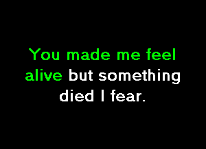 You made me feel

alive but something
died I fear.