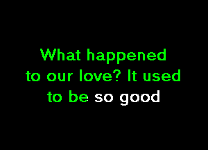 What happened

to our love? It used
to be so good