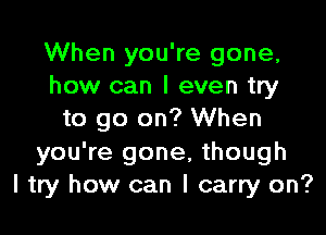 When you're gone,
how can I even try

to go on? When
you're gone, though
I try how can I carry on?