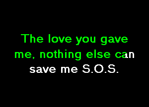 The love you gave

me, nothing else can
save me 8.0.8.