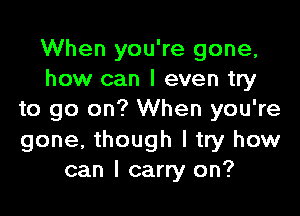 When you're gone,
how can I even try

to go on? When you're
gone, though I try how
can I carry on?