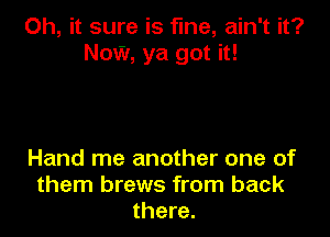 Oh, it sure is fine, ain't it?
Now, ya got it!

Hand me another one of
them brews from back
there.