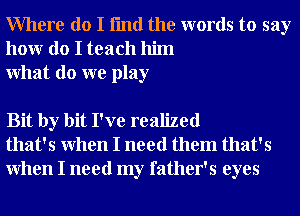 Where do I fmd the words to say
honr do I teach him
What do we play

Bit by bit I've realized
that's When I need them that's
When I need my father's eyes
