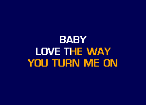 BABY
LOVE THE WAY

YOU TURN ME ON