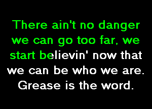 There ain't no danger
we can go too far, we
start believin' now that
we can be who we are.
Grease is the word.