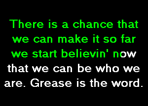 There is a chance that
we can make it so far

we start believin' now

that we can be who we

are. Grease is the word.