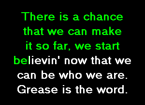 There is a chance

that we can make

it so far, we start
believin' now that we
can be who we are.
Grease is the word.