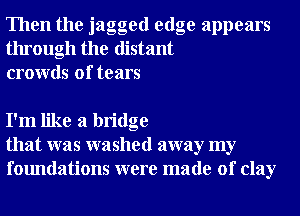 Then the jagged edge appears
through the distant
crowds of tears

I'm like a bridge
that was washed away my
foundations were made of clay
