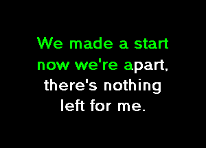 We made a start
now we're apart,

there's nothing
left for me.