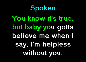 Spoken

You know it's true,
but baby you gotta

believe me when I
say, I'm helpless
without you.