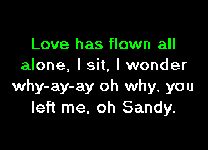 Love has flown all
alone, I sit, I wonder

why-ay-ay oh why, you
left me. oh Sandy.