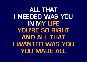 ALL THAT
I NEEDED WAS YOU
IN MY LIFE
YOU'RE SO RIGHT
AND ALL THAT
I WANTED WAS YOU
YOU MADE ALL