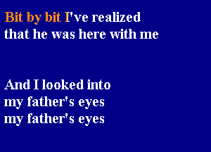 Bit by bit I've realized
that he was here with me

And I looked into
my father's eyes
my father's eyes