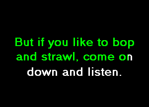 But if you like to bop

and strawl, come on
down and listen.