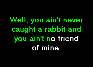 Well, you ain't never
caught a rabbit and

you ain't no friend
of mine.