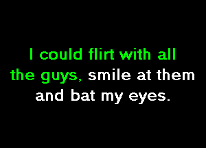 I could flirt with all

the guys, smile at them
and bat my eyes.