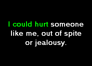 I could hurt someone

like me, out of spite
or jealousy.