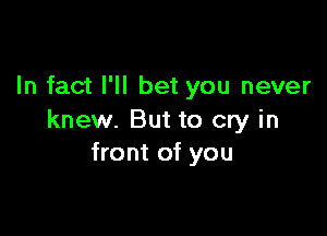 In fact I'll bet you never

knew. But to cry in
front of you