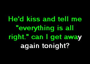 He'd kiss and tell me
everything is all

right. can I get away
again tonight?