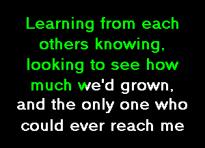 Learning from each
others knowing,
looking to see how

much we'd grown,
and the only one who

could ever reach me