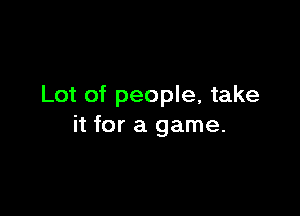 Lot of people, take

it for a game.