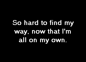 80 hard to find my

way, now that I'm
all on my own.