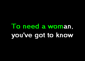To need a woman,

you've got to know