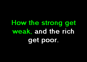 How the strong get

weak. and the rich
get poor.