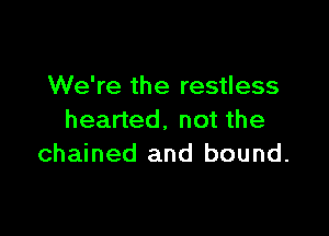 We're the restless

hearted. not the
chained and bound.