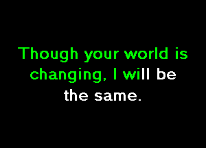 Though your world is

changing. I will be
the same.