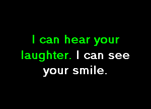 I can hear your

laughter. I can see
your smile.