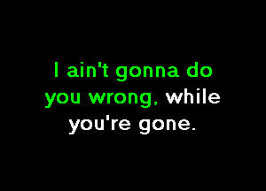 I ain't gonna do

you wrong, while
you're gone.