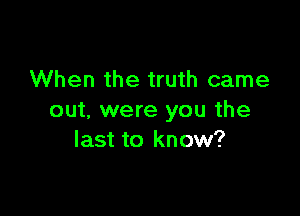 When the truth came

out. were you the
last to know?
