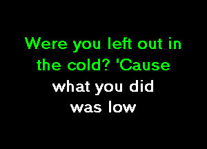 Were you left out in
the cold? 'Cause

what you did
was low